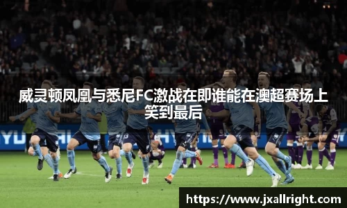 威灵顿凤凰与悉尼FC激战在即谁能在澳超赛场上笑到最后